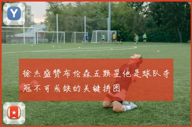 徐杰盛赞布伦森五颗星他是球队夺冠不可或缺的关键拼图