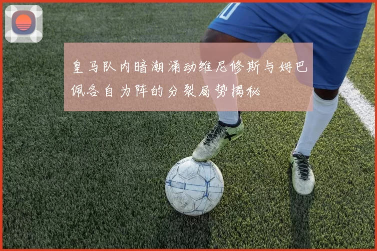 皇马队内暗潮涌动维尼修斯与姆巴佩各自为阵的分裂局势揭秘