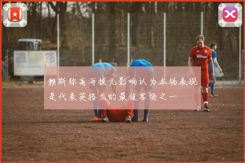 赖斯称高海拔无影响认为本场表现是代表英格兰的最佳客场之一
