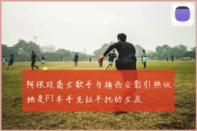 阿根廷裔女歌手与梅西合影引热议她是F1车手克拉平托的女友