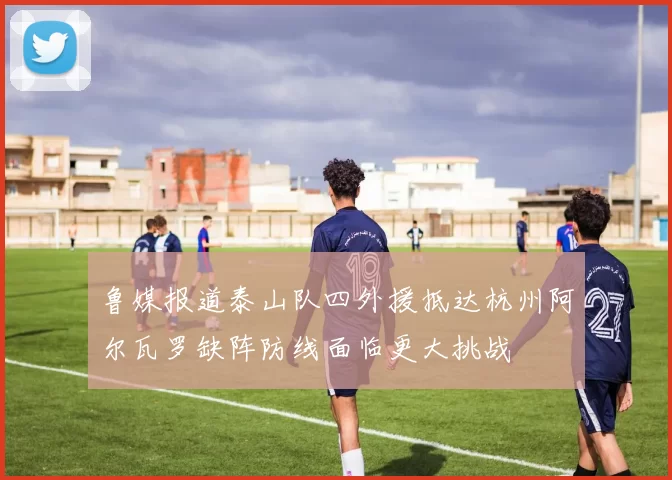 鲁媒报道泰山队四外援抵达杭州阿尔瓦罗缺阵防线面临更大挑战