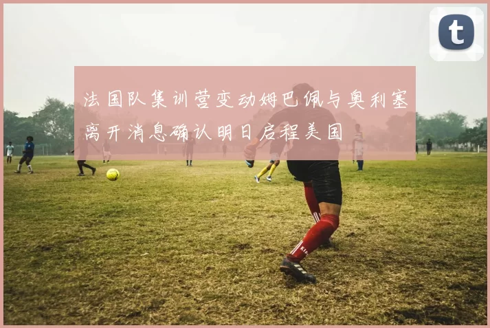 法国队集训营变动姆巴佩与奥利塞离开消息确认明日启程美国