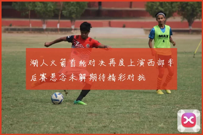 湖人火箭首轮对决再度上演西部季后赛悬念未解期待精彩对抗