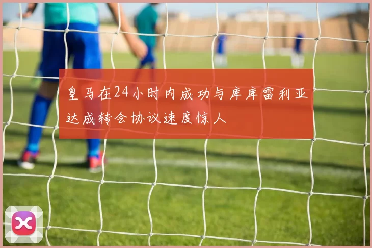 皇马在24小时内成功与库库雷利亚达成转会协议速度惊人
