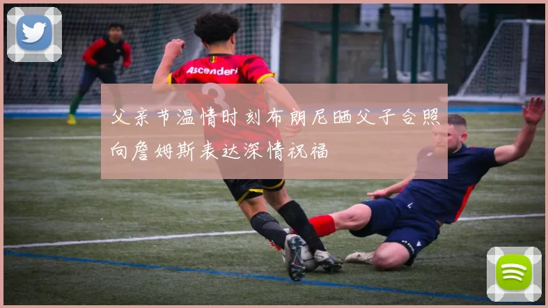 父亲节温情时刻布朗尼晒父子合照向詹姆斯表达深情祝福