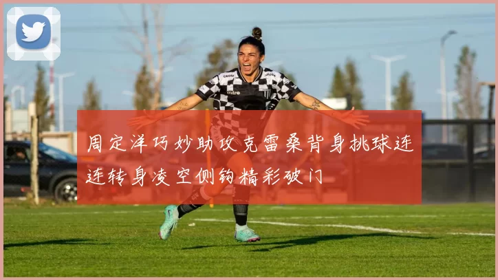 周定洋巧妙助攻克雷桑背身挑球连连转身凌空侧钩精彩破门