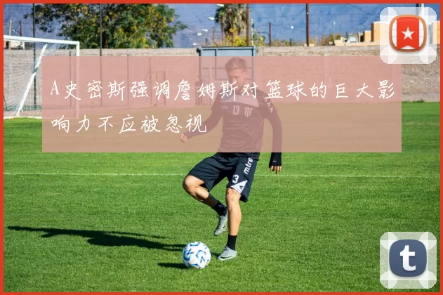 A史密斯强调詹姆斯对篮球的巨大影响力不应被忽视