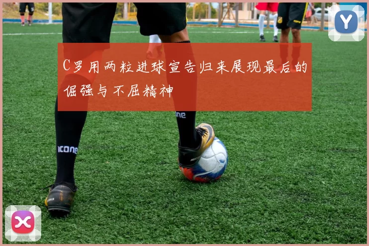 C罗用两粒进球宣告归来展现最后的倔强与不屈精神