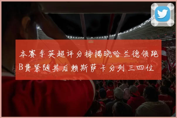 本赛季英超评分榜揭晓哈兰德领跑B费紧随其后赖斯萨卡分列三四位