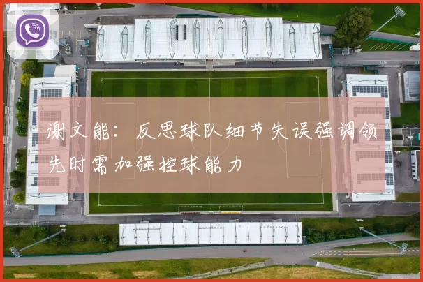 谢文能：反思球队细节失误强调领先时需加强控球能力