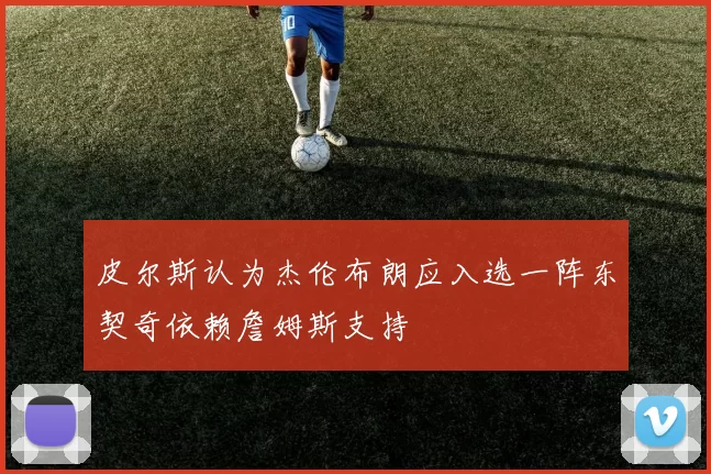 皮尔斯认为杰伦布朗应入选一阵东契奇依赖詹姆斯支持