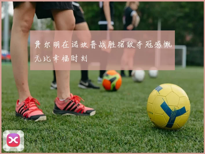 费尔明在诺坎普战胜宿敌夺冠感慨无比幸福时刻