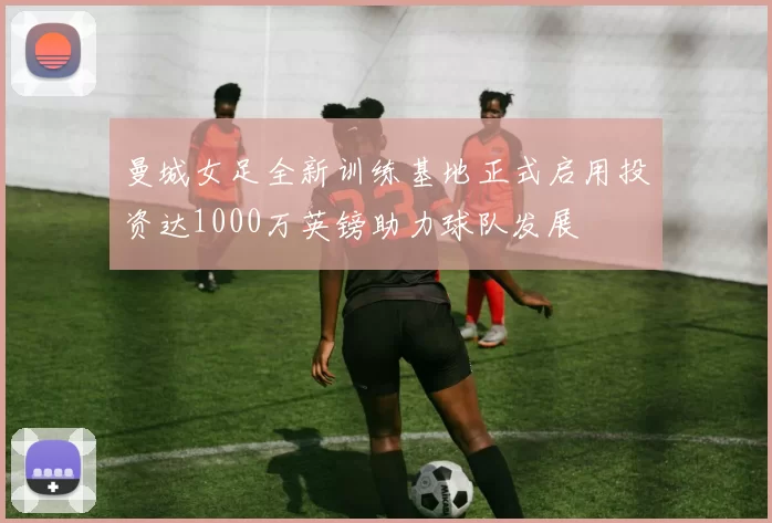 曼城女足全新训练基地正式启用投资达1000万英镑助力球队发展