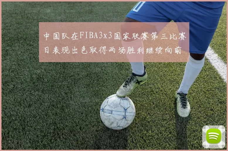 中国队在FIBA3x3国家联赛第三比赛日表现出色取得两场胜利继续向前迈进