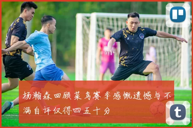杨瀚森回顾菜鸟赛季感慨遗憾与不满自评仅得四五十分