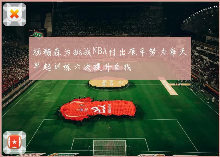 杨瀚森为挑战NBA付出艰辛努力每天早起训练六次提升自我